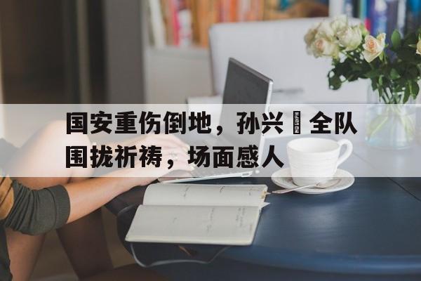 半岛体育移动版-国安重伤倒地，孙兴慜全队围拢祈祷，场面感人-半岛体育移动版